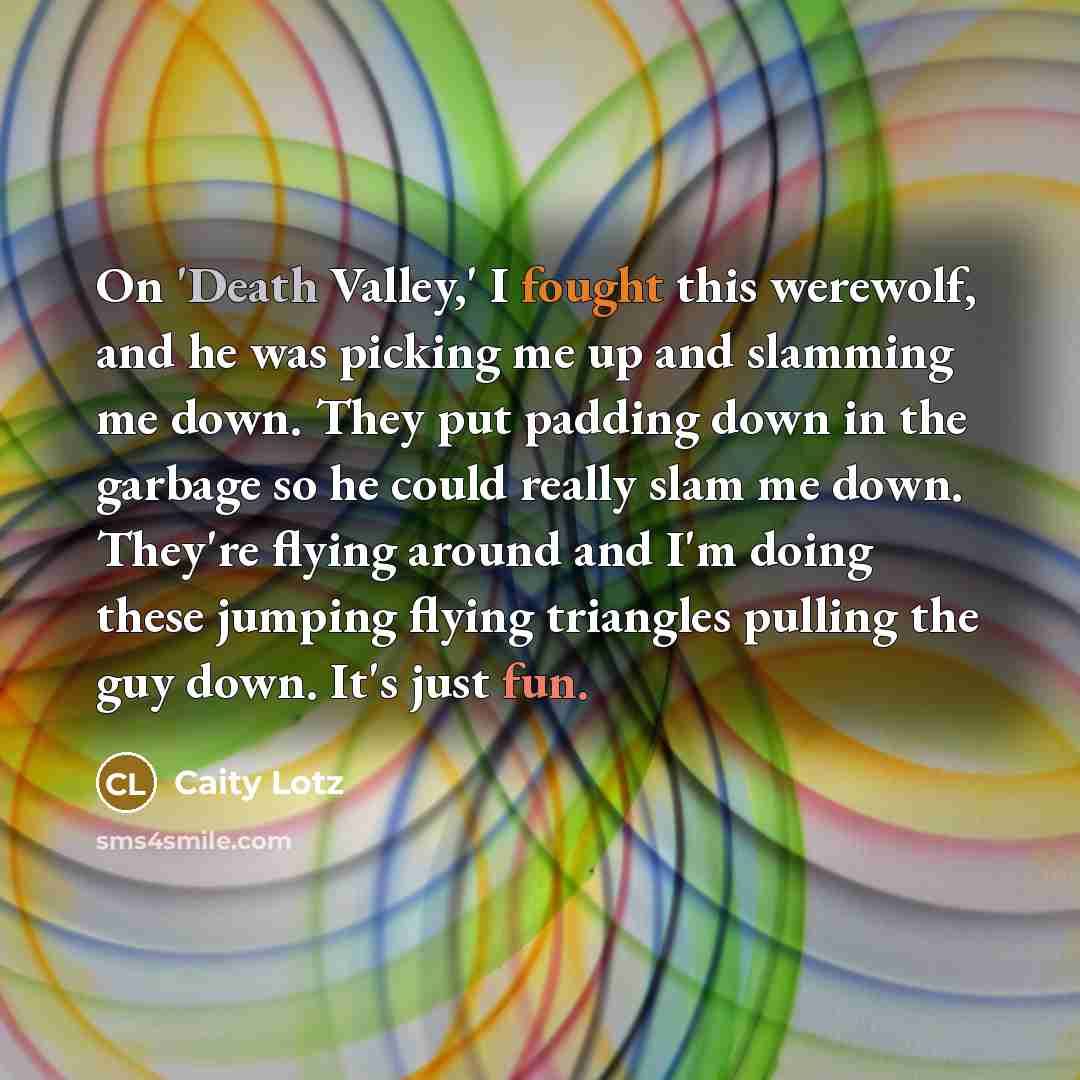 “On 'Death Valley,' I fought this werewolf, and he was picking me up and slamming me down. They put padding down in the garbage so he could really slam me down. They're flying around and I'm doing these jumping flying triangles pulling the guy down. It's just fun.” quote by Caity Lotz