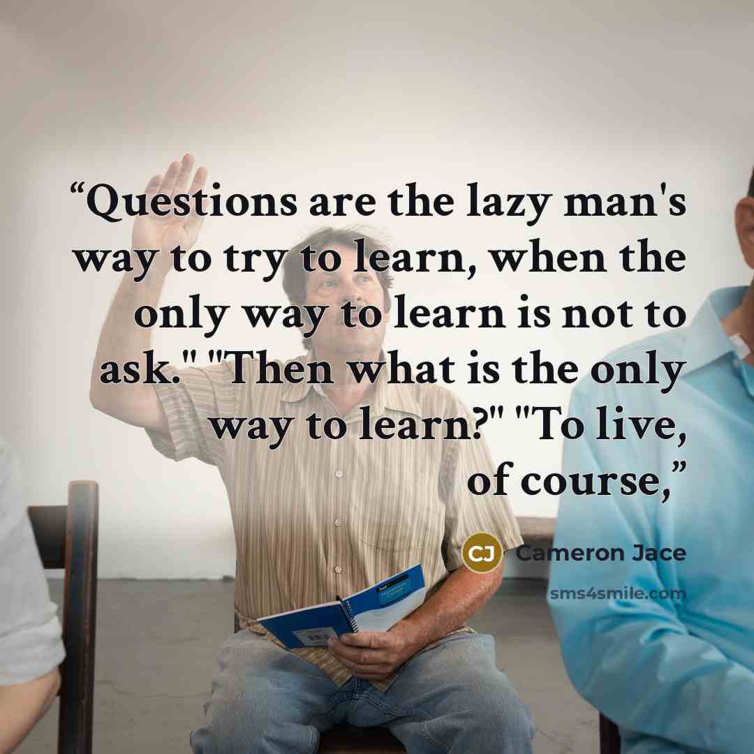 “Questions are the lazy man's way to try to learn, when the only way to learn is not to ask." "Then what is the only way to learn?" "To live, of course,” quote by Cameron Jace