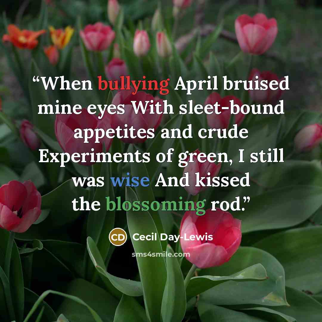 “When bullying April bruised mine eyes With sleet-bound appetites and crude Experiments of green, I still was wise And kissed the blossoming rod.” quote by Cecil Day-Lewis