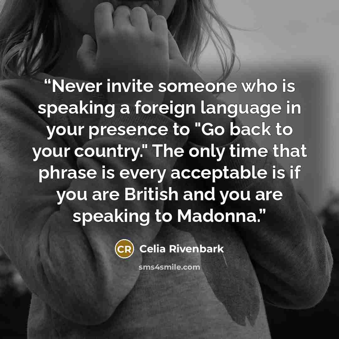 “Never invite someone who is speaking a foreign language in your presence to "Go back to your country." The only time that phrase is every acceptable is if you are British and you are speaking to Madonna.” quote by Celia Rivenbark