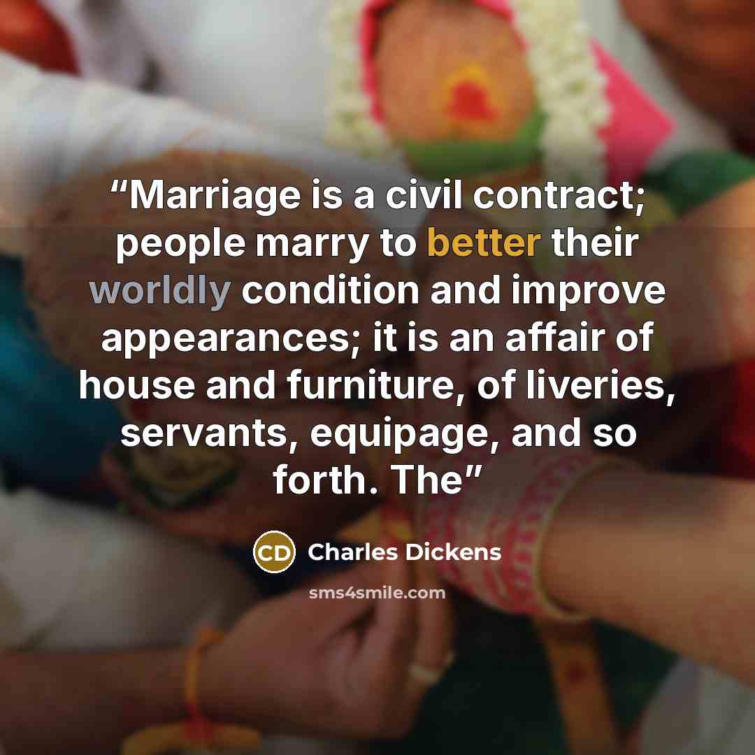 “Marriage is a civil contract; people marry to better their worldly condition and improve appearances; it is an affair of house and furniture, of liveries, servants, equipage, and so forth. The” quote by Charles Dickens