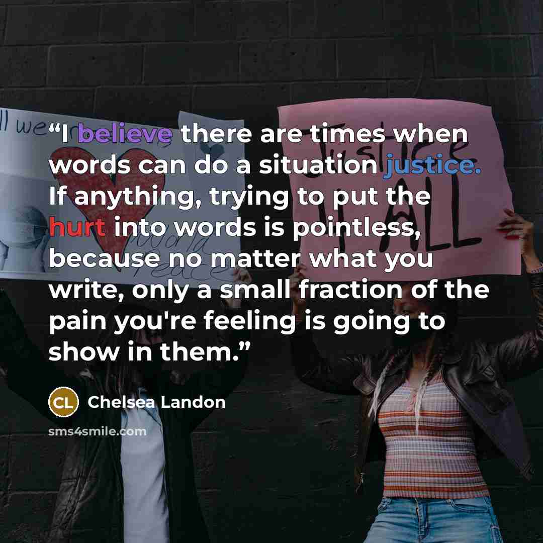 “I believe there are times when words can do a situation justice. If anything, trying to put the hurt into words is pointless, because no matter what you write, only a small fraction of the pain you're feeling is going to show in them.” quote by Chelsea Landon