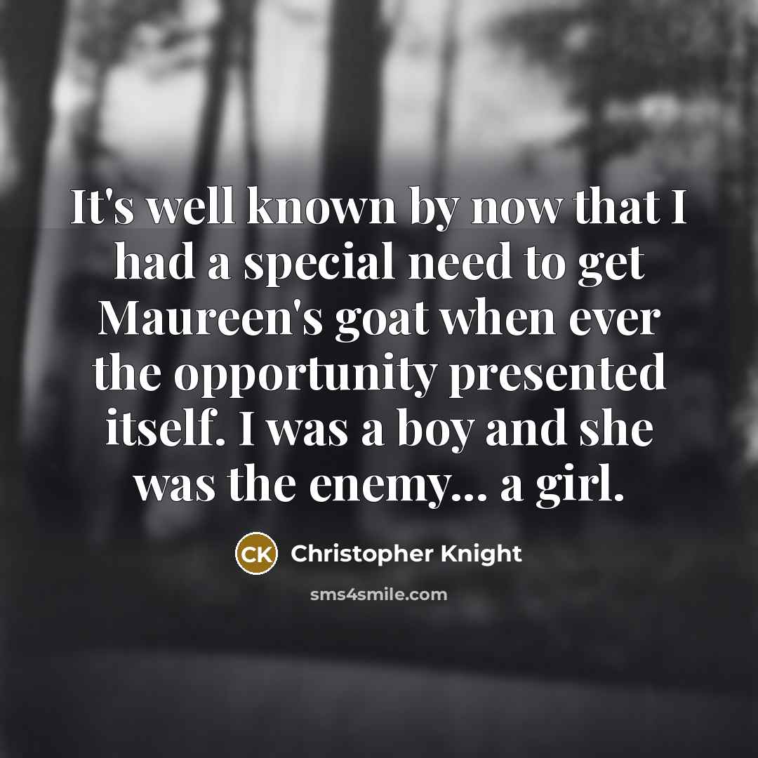“It's well known by now that I had a special need to get Maureen's goat when ever the opportunity presented itself. I was a boy and she was the enemy... a girl.” quote by Christopher Knight