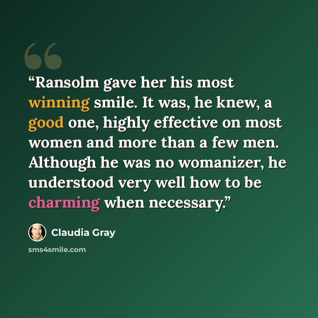 “Ransolm gave her his most winning smile. It was, he knew, a good one, highly effective on most women and more than a few men. Although he was no womanizer, he understood very well how to be charming when necessary.” quote by Claudia Gray