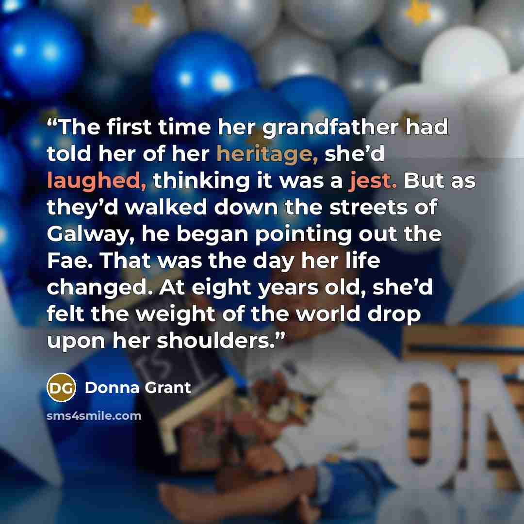 “The first time her grandfather had told her of her heritage, she’d laughed, thinking it was a jest. But as they’d walked down the streets of Galway, he began pointing out the Fae. That was the day her life changed. At eight years old, she’d felt the weight of the world drop upon her shoulders.” quote by Donna Grant
