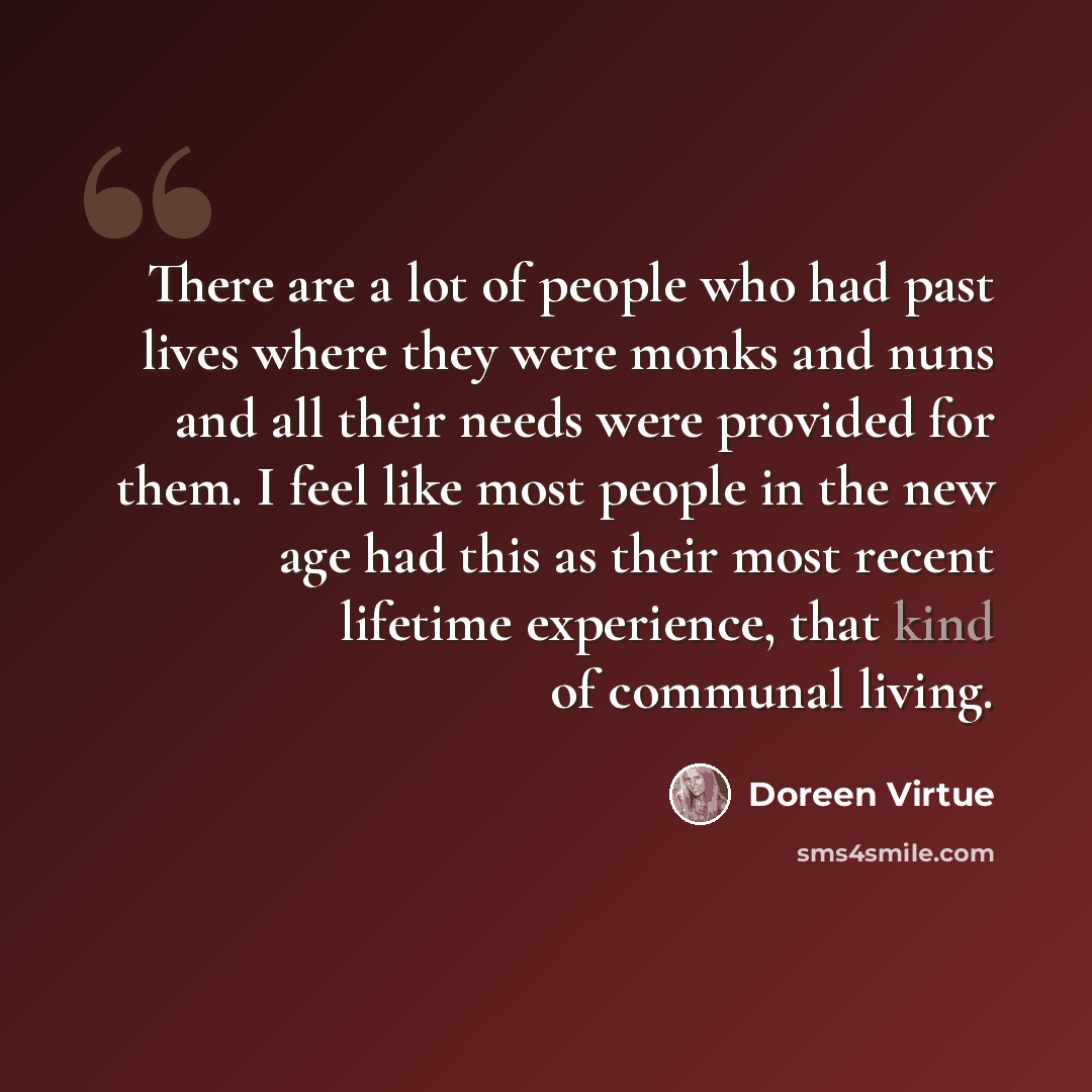 “There are a lot of people who had past lives where they were monks and nuns and all their needs were provided for them. I feel like most people in the new age had this as their most recent lifetime experience, that kind of communal living.” quote by Doreen Virtue