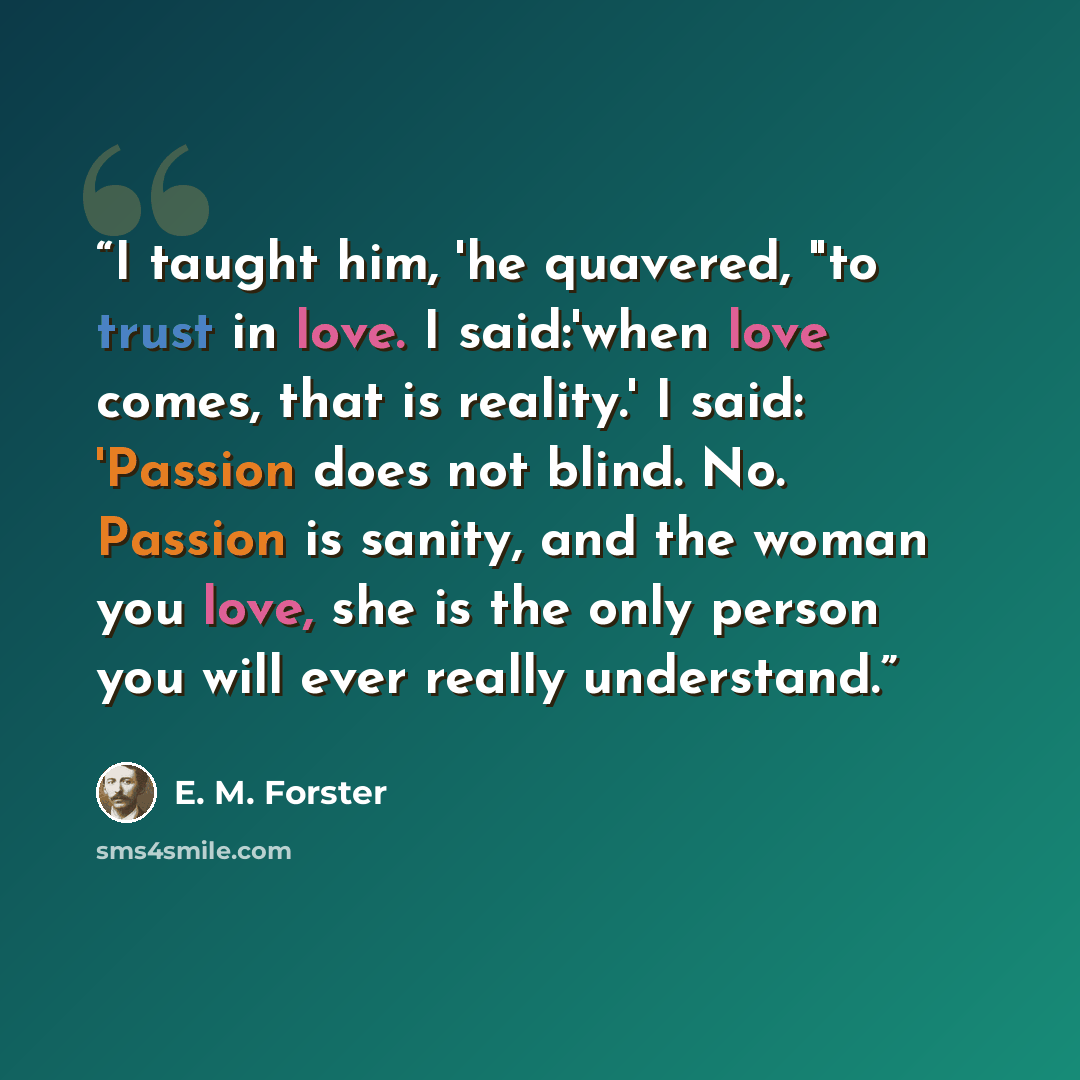 “I taught him, 'he quavered, "to trust in love. I said:'when love comes, that is reality.' I said: 'Passion does not blind. No. Passion is sanity, and the woman you love, she is the only person you will ever really understand.” quote by E. M. Forster