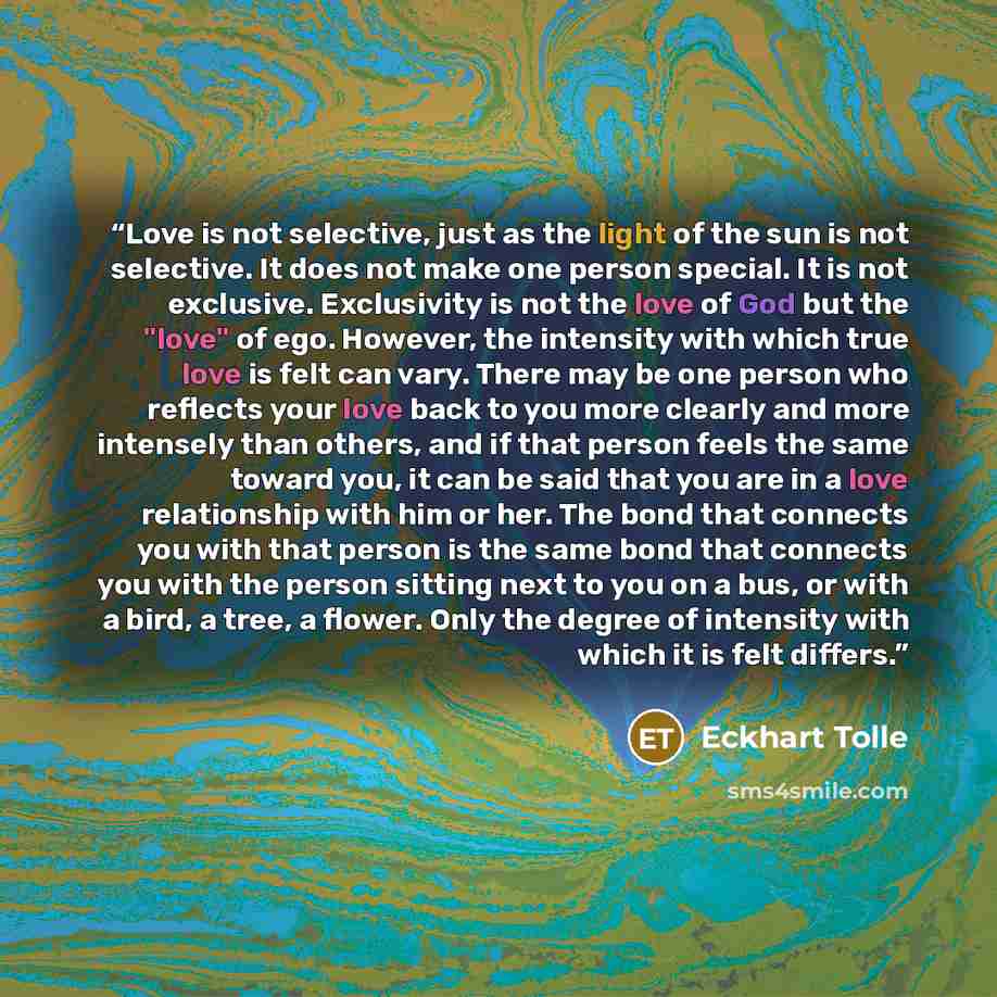 “Love is not selective, just as the light of the sun is not selective. It does not make one person special. It is not exclusive. Exclusivity is not the love of God but the "love" of ego. However, the intensity with which true love is felt can vary. There may be one person who reflects your love…” quote by Eckhart Tolle