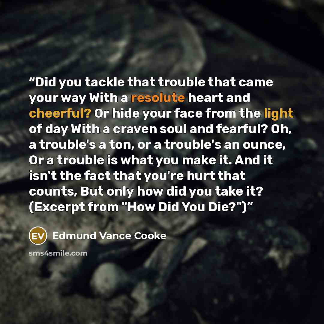 “Did you tackle that trouble that came your way With a resolute heart and cheerful? Or hide your face from the light of day With a craven soul and fearful? Oh, a trouble's a ton, or a trouble's an ounce, Or a trouble is what you make it. And it isn't the fact that you're hurt that counts, But only…” quote by Edmund Vance Cooke