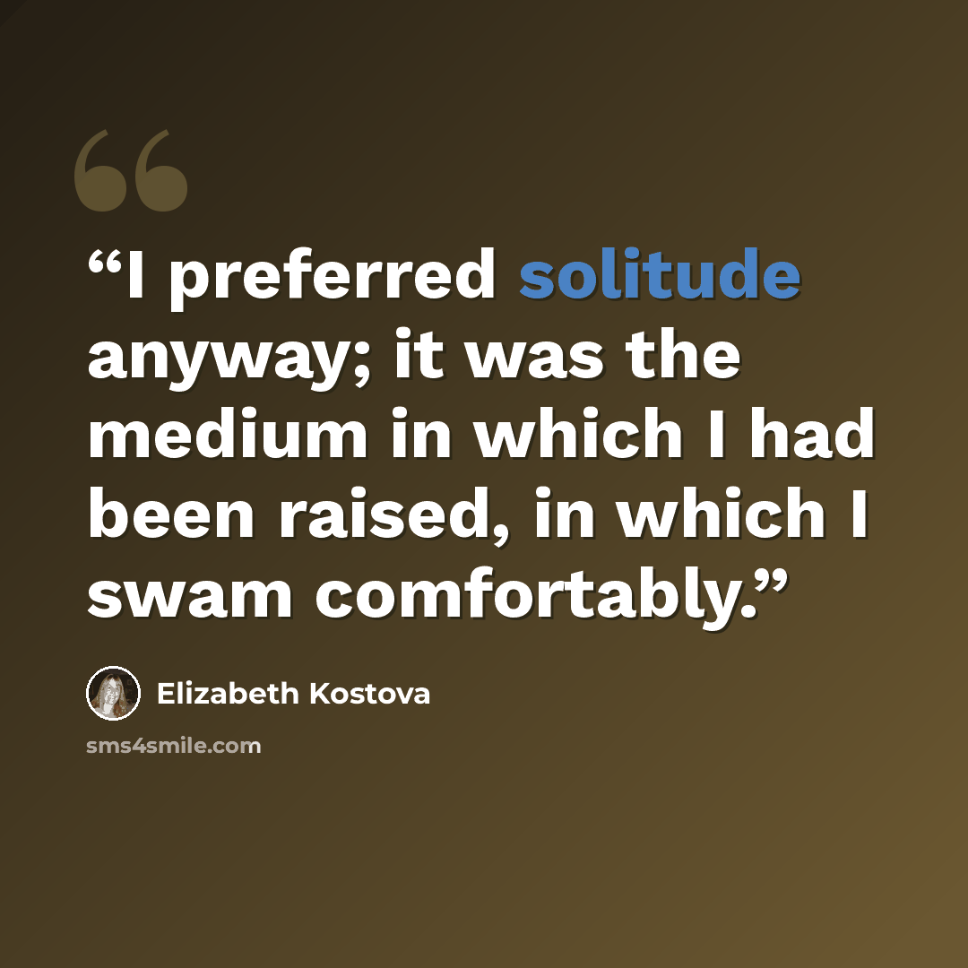 “I preferred solitude anyway; it was the medium in which I had been raised, in which I swam comfortably.” quote by Elizabeth Kostova