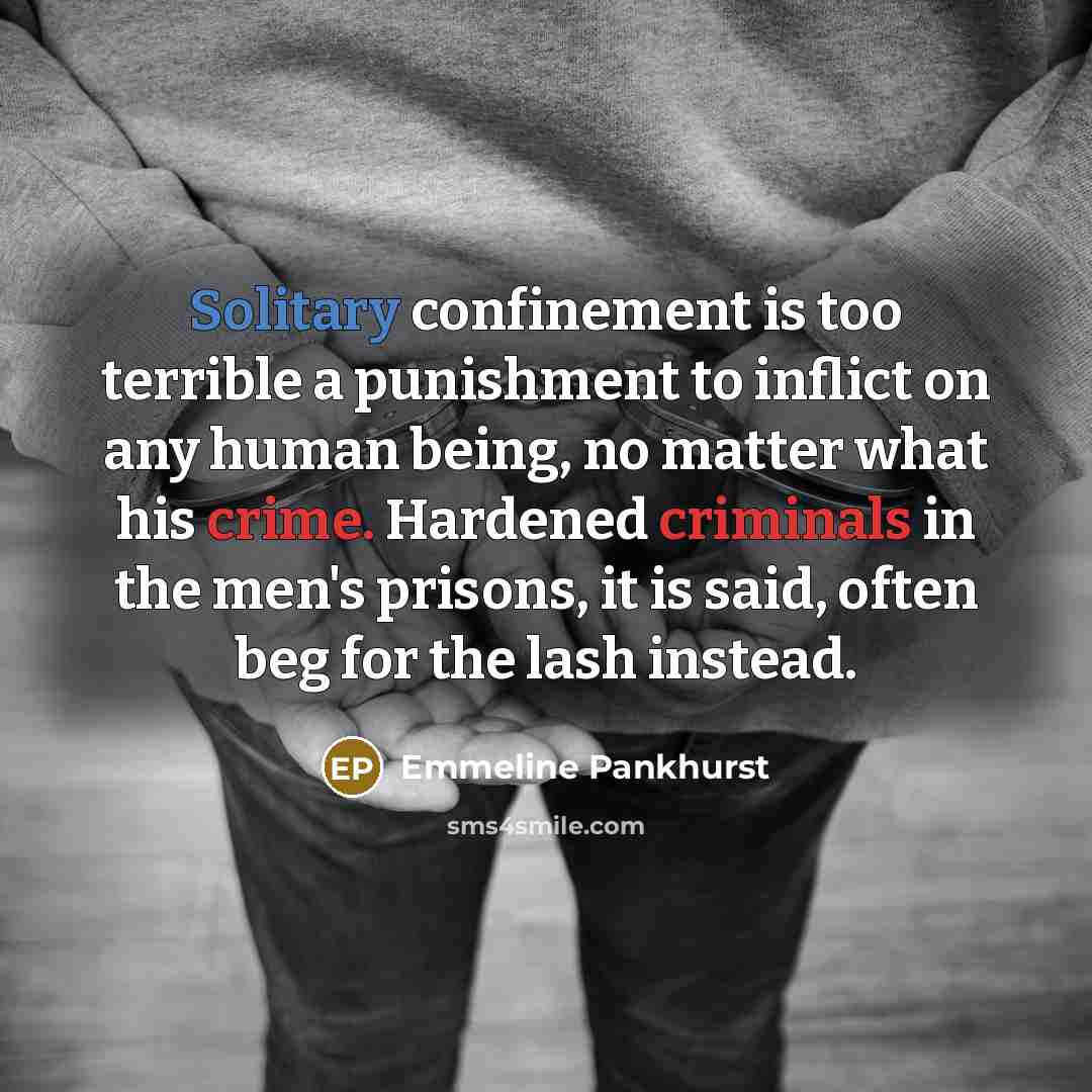 “Solitary confinement is too terrible a punishment to inflict on any human being, no matter what his crime. Hardened criminals in the men's prisons, it is said, often beg for the lash instead.” quote by Emmeline Pankhurst