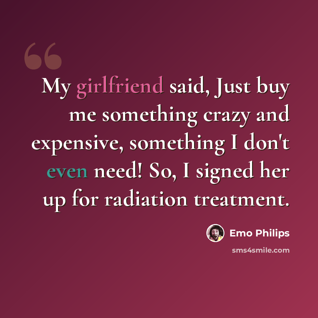 “My girlfriend said, Just buy me something crazy and expensive, something I don't even need! So, I signed her up for radiation treatment.” quote by Emo Philips