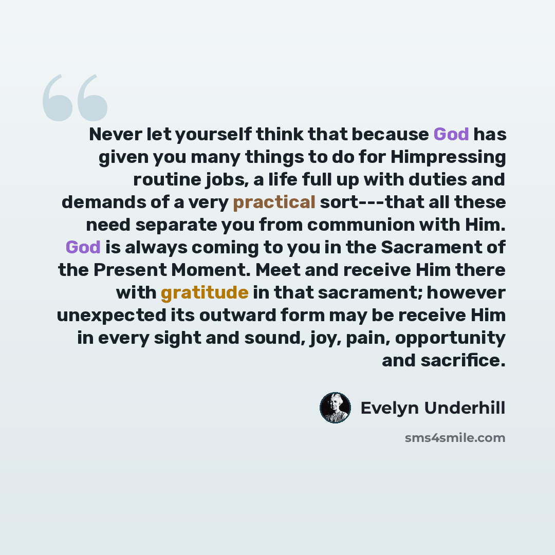 “Never let yourself think that because God has given you many things to do for Himpressing routine jobs, a life full up with duties and demands of a very practical sort---that all these need separate you from communion with Him. God is always coming to you in the Sacrament of the Present Moment…” quote by Evelyn Underhill