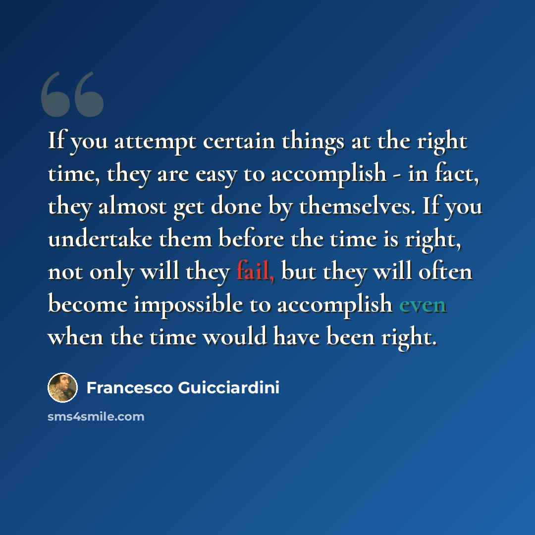 “If you attempt certain things at the right time, they are easy to accomplish - in fact, they almost get done by themselves. If you undertake them before the time is right, not only will they fail, but they will often become impossible to accomplish even when the time would have been right.” quote by Francesco Guicciardini