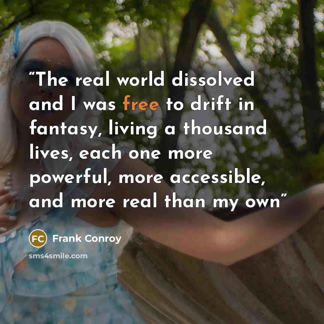“The real world dissolved and I was free to drift in fantasy, living a thousand lives, each one more powerful, more accessible, and more real than my own” quote by Frank Conroy