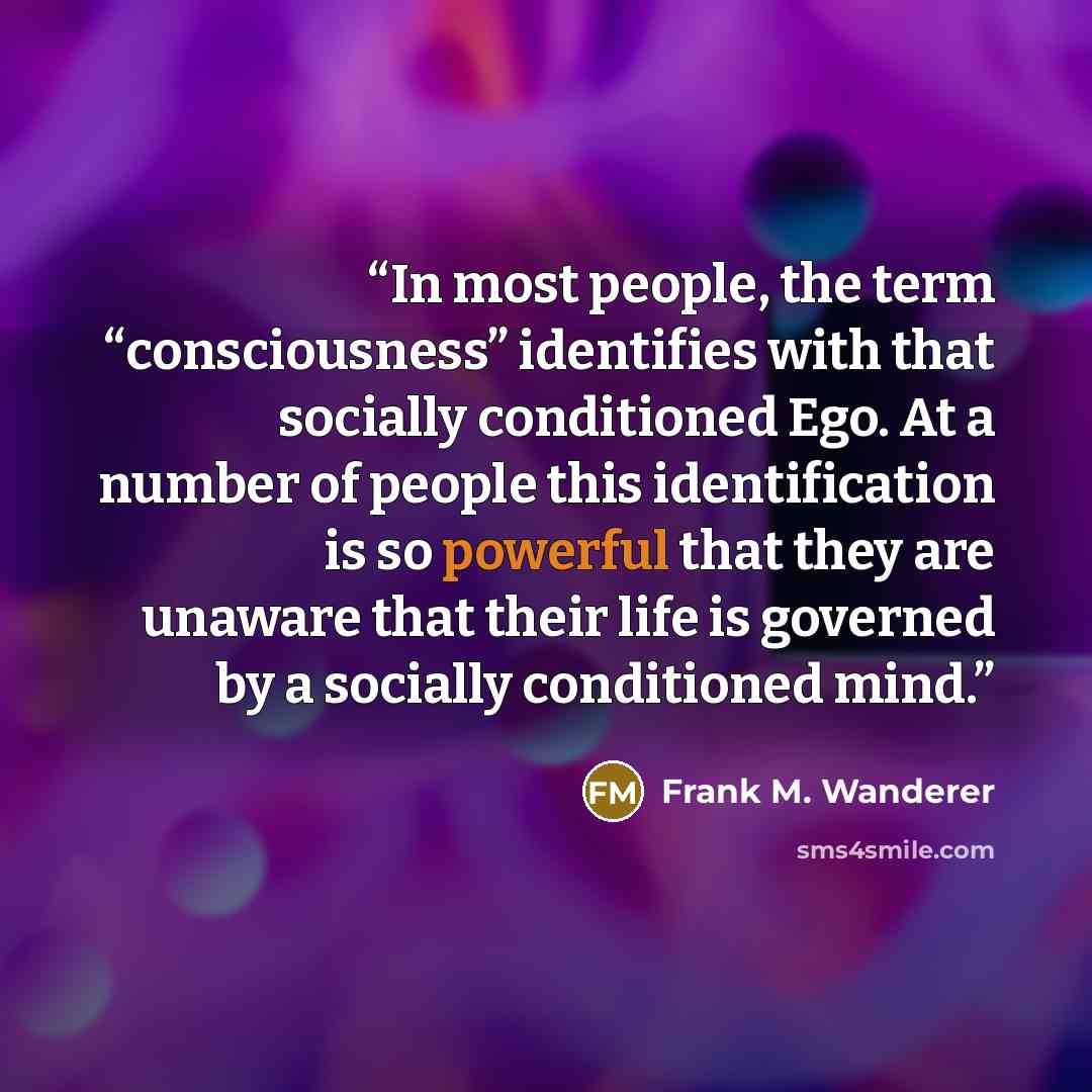 “In most people, the term “consciousness” identifies with that socially conditioned Ego. At a number of people this identification is so powerful that they are unaware that their life is governed by a socially conditioned mind.” quote by Frank M. Wanderer