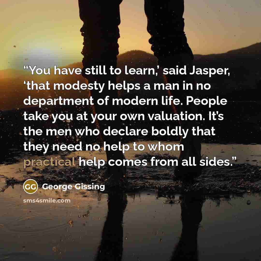 “You have still to learn,’ said Jasper, ‘that modesty helps a man in no department of modern life. People take you at your own valuation. It’s the men who declare boldly that they need no help to whom practical help comes from all sides.” quote by George Gissing