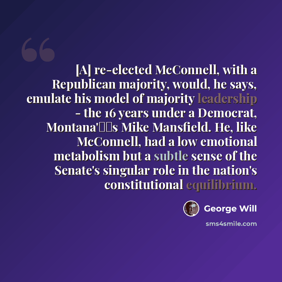 “[A] re-elected McConnell, with a Republican majority, would, he says, emulate his model of majority leadership - the 16 years under a Democrat, Montana's Mike Mansfield. He, like McConnell, had a low emotional metabolism but a subtle sense of the Senate's singular role in the nation's…” quote by George Will