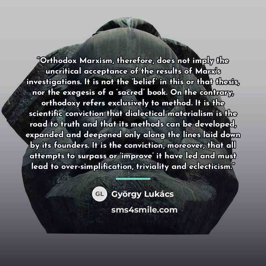 “Orthodox Marxism, therefore, does not imply the uncritical acceptance of the results of Marx’s investigations. It is not the ‘belief’ in this or that thesis, nor the exegesis of a ‘sacred’ book. On the contrary, orthodoxy refers exclusively to method. It is the scientific conviction that…” quote by György Lukács