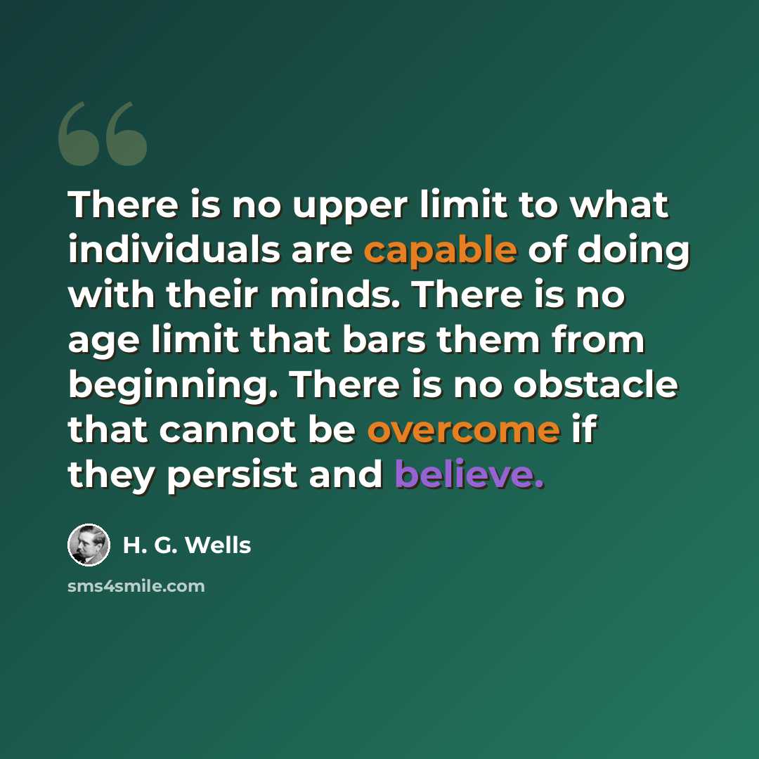 “There is no upper limit to what individuals are capable of doing with their minds. There is no age limit that bars them from beginning. There is no obstacle that cannot be overcome if they persist and believe.” quote by H. G. Wells