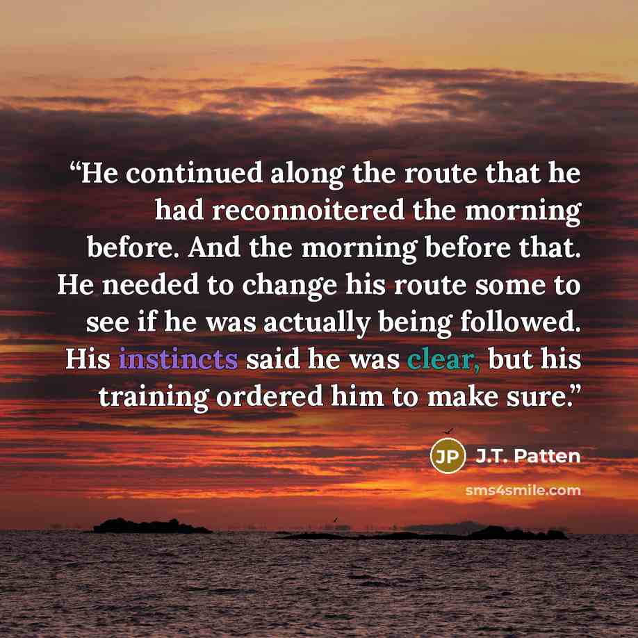 “He continued along the route that he had reconnoitered the morning before. And the morning before that. He needed to change his route some to see if he was actually being followed. His instincts said he was clear, but his training ordered him to make sure.” quote by J.T. Patten
