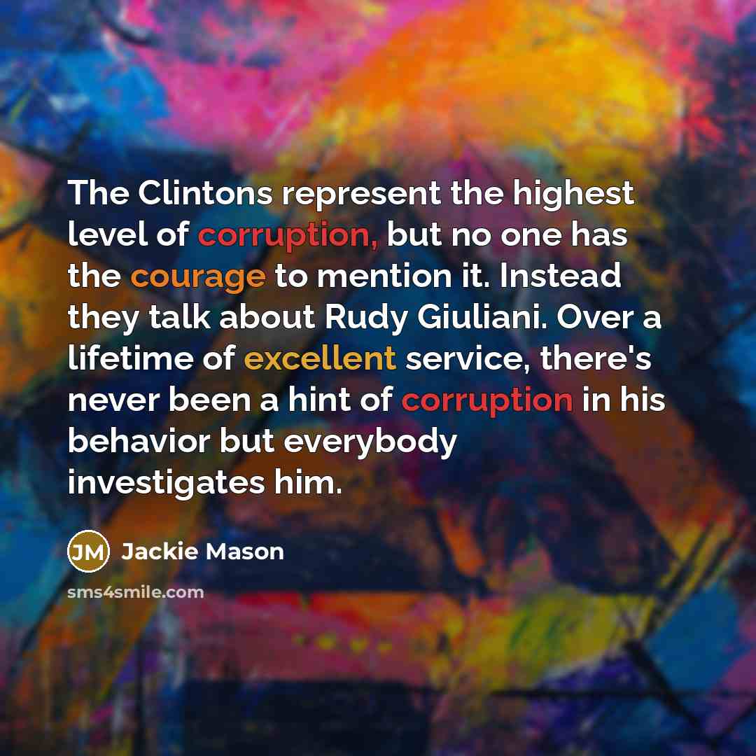 “The Clintons represent the highest level of corruption, but no one has the courage to mention it. Instead they talk about Rudy Giuliani. Over a lifetime of excellent service, there's never been a hint of corruption in his behavior but everybody investigates him.” quote by Jackie Mason