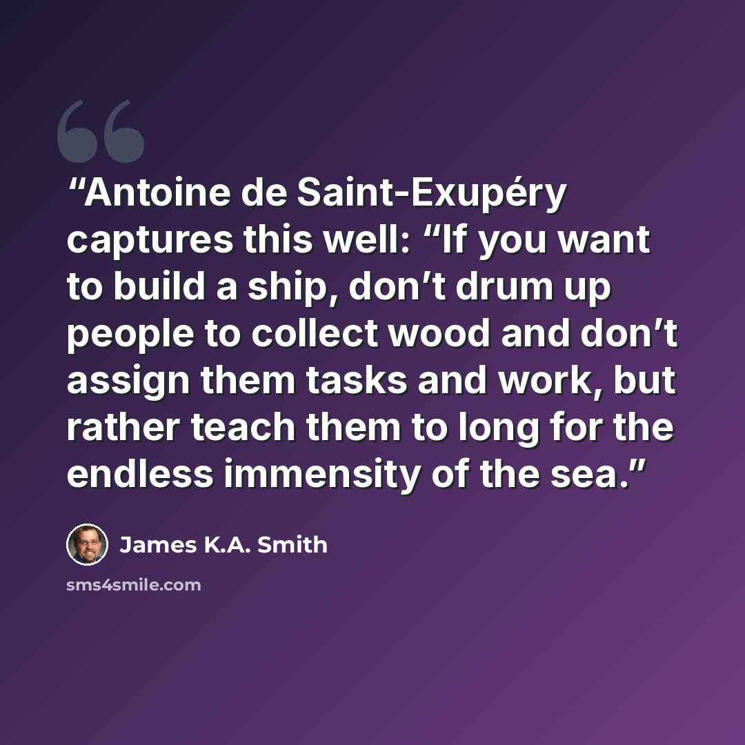 “Antoine de Saint-Exupéry captures this well: “If you want to build a ship, don’t drum up people to collect wood and don’t assign them tasks and work, but rather teach them to long for the endless immensity of the sea.” quote by James K.A. Smith