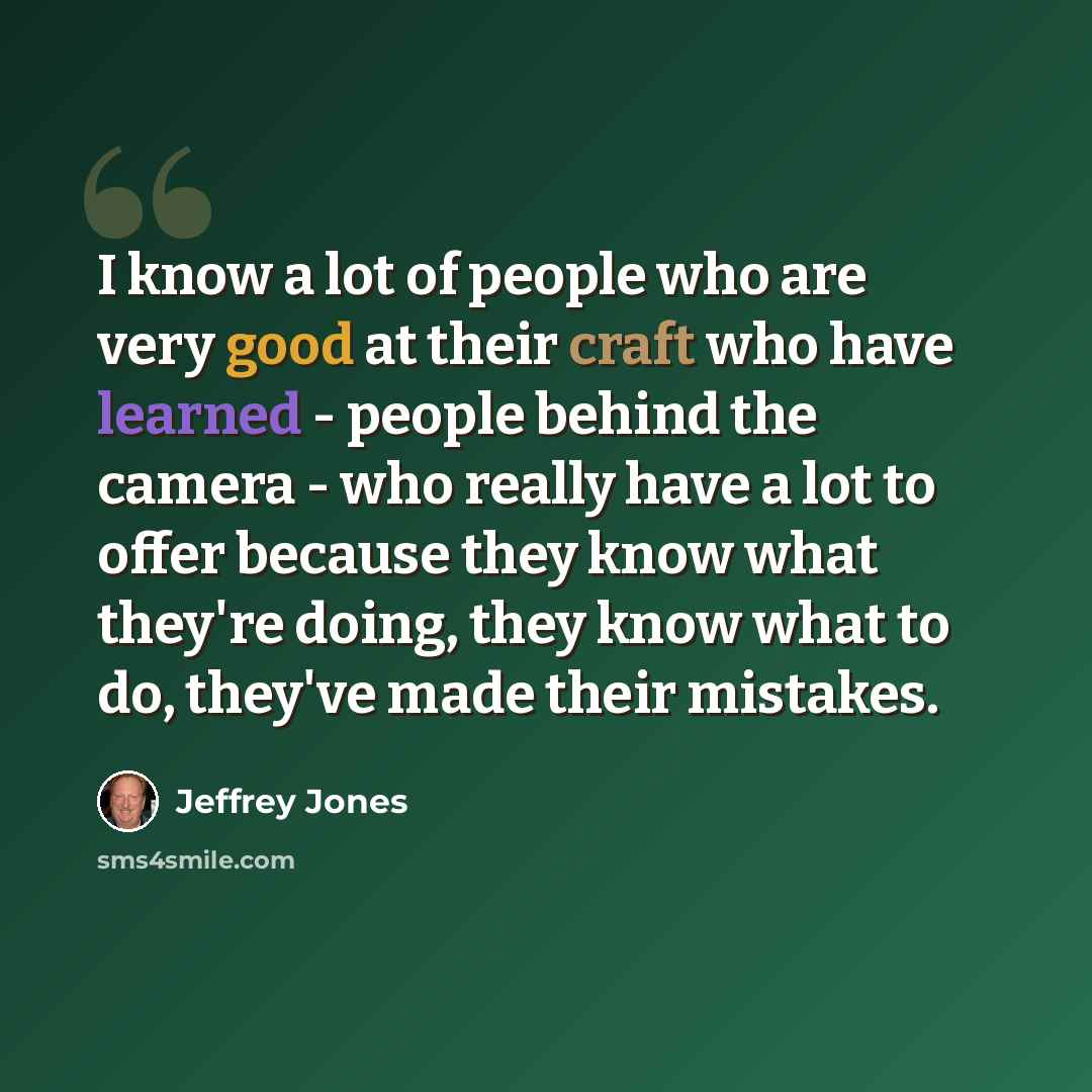 “I know a lot of people who are very good at their craft who have learned - people behind the camera - who really have a lot to offer because they know what they're doing, they know what to do, they've made their mistakes.” quote by Jeffrey Jones