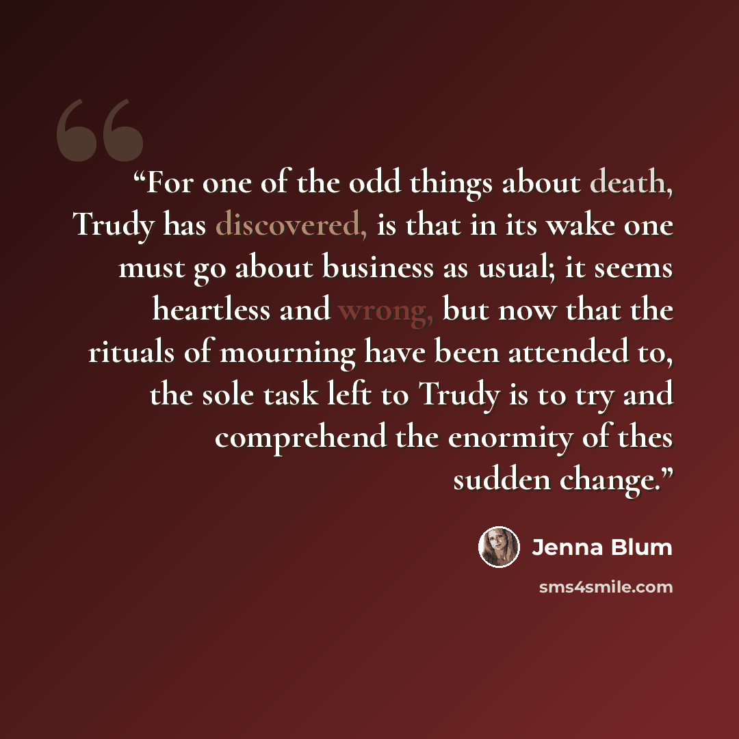 “For one of the odd things about death, Trudy has discovered, is that in its wake one must go about business as usual; it seems heartless and wrong, but now that the rituals of mourning have been attended to, the sole task left to Trudy is to try and comprehend the enormity of thes sudden change.” quote by Jenna Blum