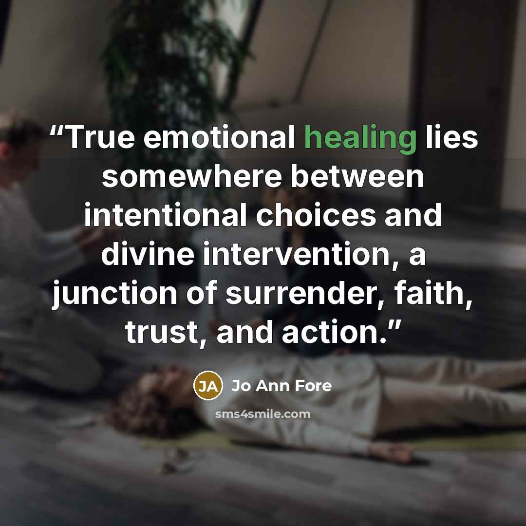“True emotional healing lies somewhere between intentional choices and divine intervention, a junction of surrender, faith, trust, and action.” quote by Jo Ann Fore
