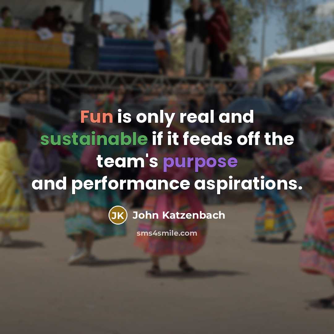 “Fun is only real and sustainable if it feeds off the team's purpose and performance aspirations.” quote by John Katzenbach