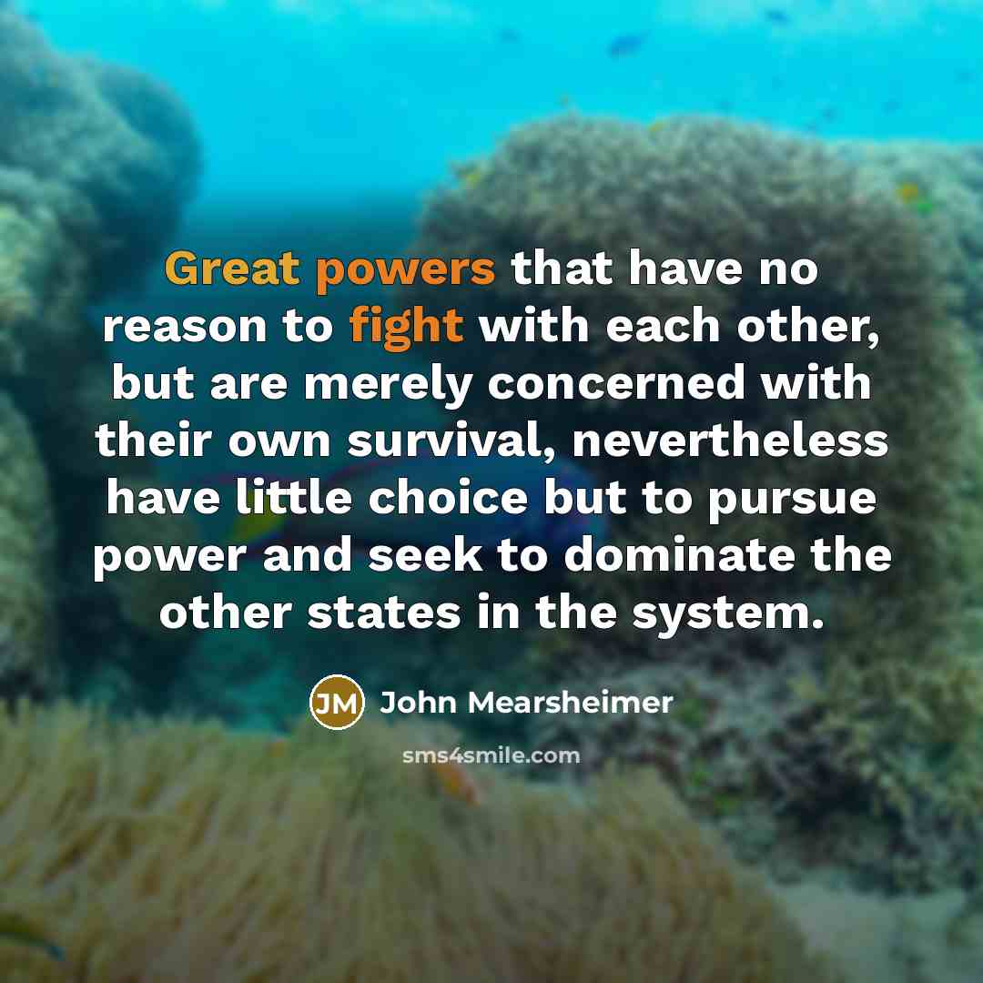 “Great powers that have no reason to fight with each other, but are merely concerned with their own survival, nevertheless have little choice but to pursue power and seek to dominate the other states in the system.” quote by John Mearsheimer
