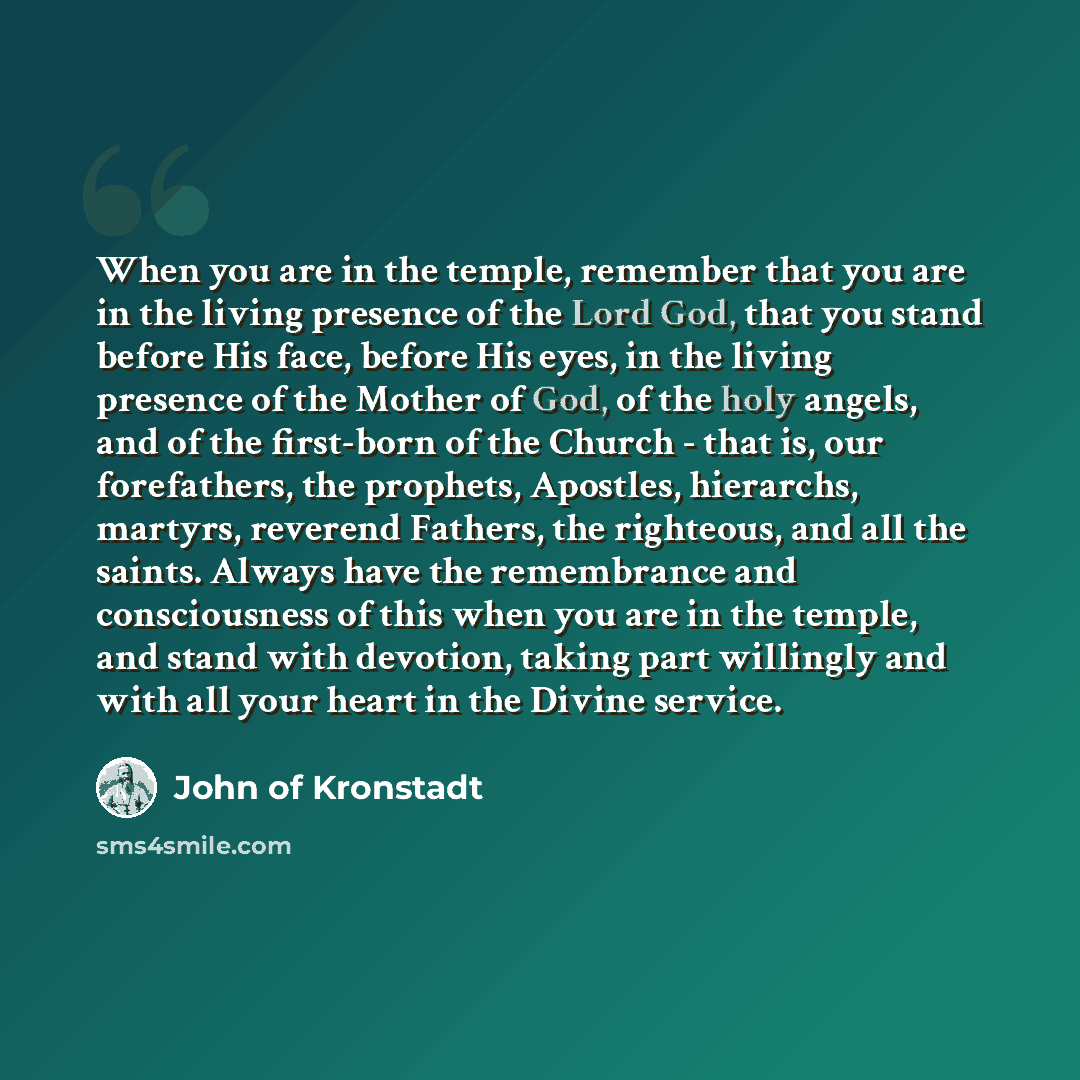 “When you are in the temple, remember that you are in the living presence of the Lord God, that you stand before His face, before His eyes, in the living presence of the Mother of God, of the holy angels, and of the first-born of the Church - that is, our forefathers, the prophets, Apostles…” quote by John of Kronstadt