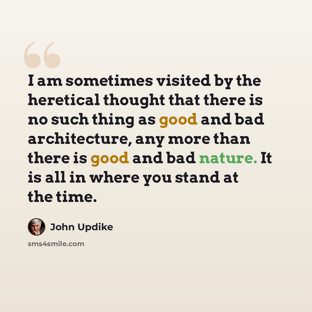 “I am sometimes visited by the heretical thought that there is no such thing as good and bad architecture, any more than there is good and bad nature. It is all in where you stand at the time.” quote by John Updike