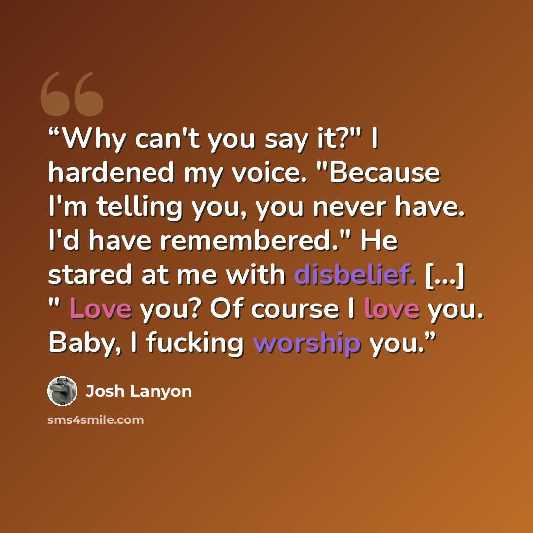 “Why can't you say it?" I hardened my voice. "Because I'm telling you, you never have. I'd have remembered." He stared at me with disbelief. [...] " Love you? Of course I love you. Baby, I fucking worship you.” quote by Josh Lanyon