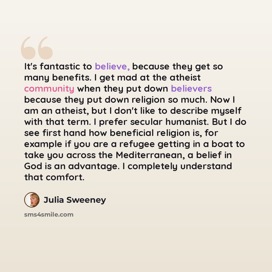 “It's fantastic to believe, because they get so many benefits. I get mad at the atheist community when they put down believers because they put down religion so much. Now I am an atheist, but I don't like to describe myself with that term. I prefer secular humanist. But I do see first hand how…” quote by Julia Sweeney