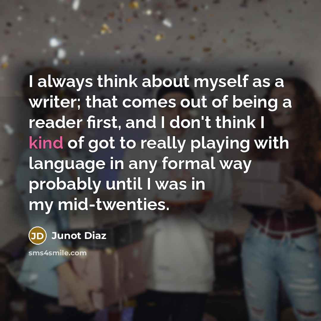 “I always think about myself as a writer; that comes out of being a reader first, and I don't think I kind of got to really playing with language in any formal way probably until I was in my mid-twenties.” quote by Junot Diaz