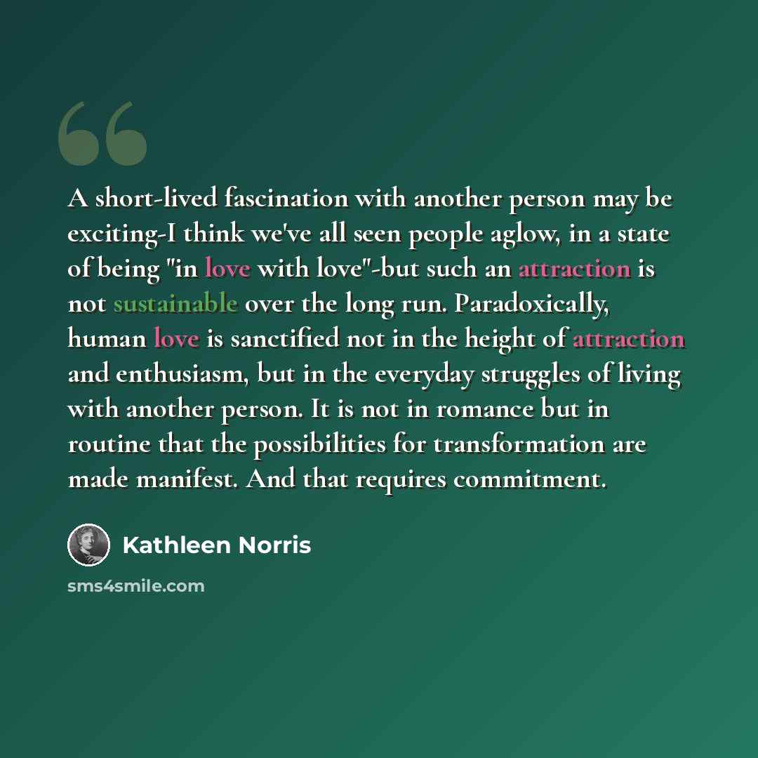 “A short-lived fascination with another person may be exciting-I think we've all seen people aglow, in a state of being "in love with love"-but such an attraction is not sustainable over the long run. Paradoxically, human love is sanctified not in the height of attraction and enthusiasm, but in the…” quote by Kathleen Norris