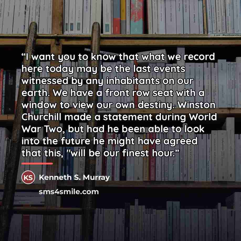 “I want you to know that what we record here today may be the last events witnessed by any inhabitants on our earth. We have a front row seat with a window to view our own destiny. Winston Churchill made a statement during World War Two, but had he been able to look into the future he might have…” quote by Kenneth S. Murray