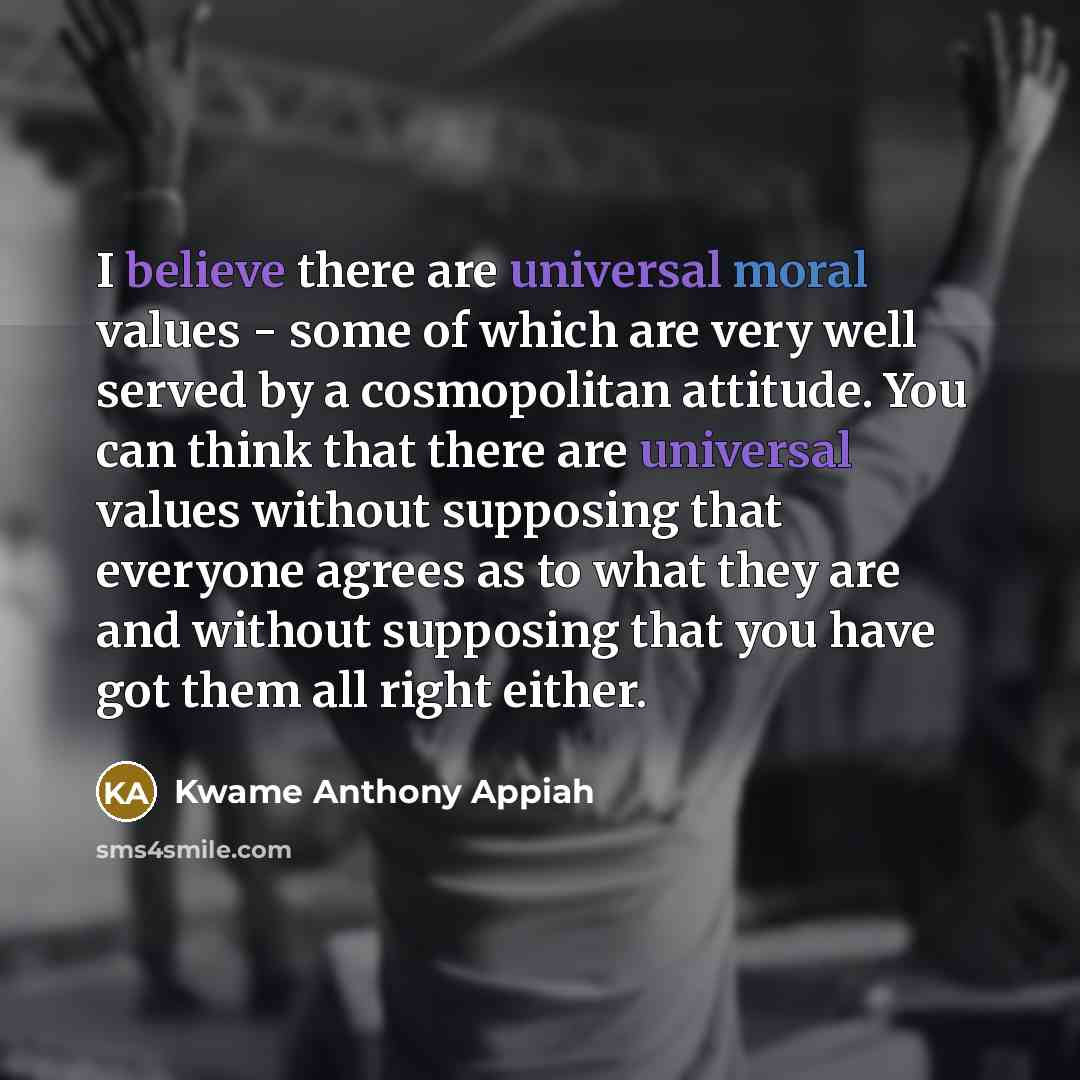 “I believe there are universal moral values - some of which are very well served by a cosmopolitan attitude. You can think that there are universal values without supposing that everyone agrees as to what they are and without supposing that you have got them all right either.” quote by Kwame Anthony Appiah