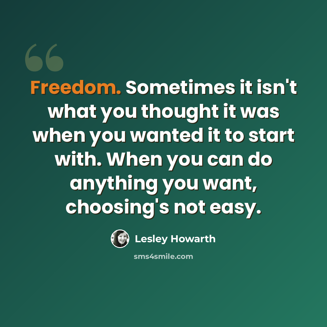 “Freedom. Sometimes it isn't what you thought it was when you wanted it to start with. When you can do anything you want, choosing's not easy.” quote by Lesley Howarth