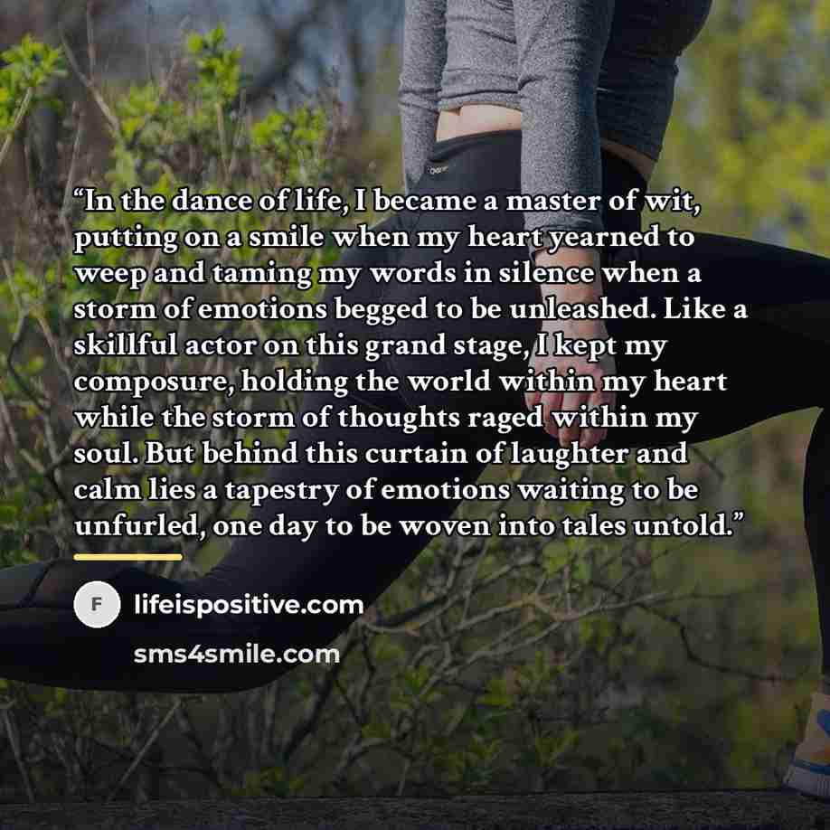 “In the dance of life, I became a master of wit, putting on a smile when my heart yearned to weep and taming my words in silence when a storm of emotions begged to be unleashed. Like a skillful actor on this grand stage, I kept my composure, holding the world within my heart while the storm of…” quote by lifeispositive.com