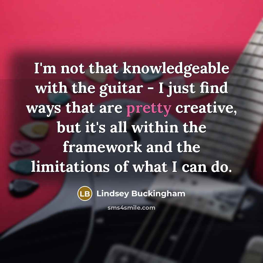 “I'm not that knowledgeable with the guitar - I just find ways that are pretty creative, but it's all within the framework and the limitations of what I can do.” quote by Lindsey Buckingham