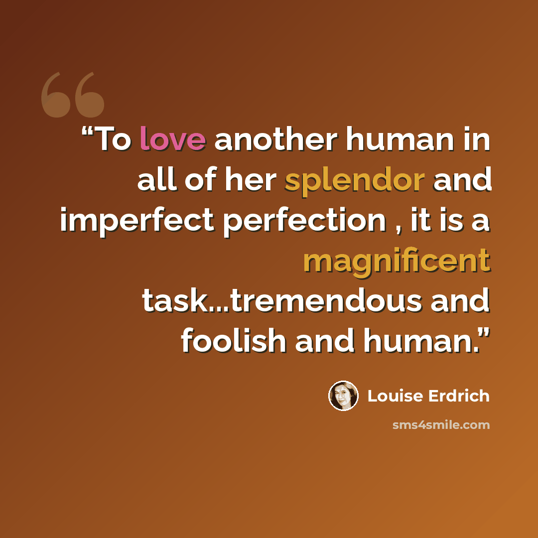 “To love another human in all of her splendor and imperfect perfection , it is a magnificent task...tremendous and foolish and human.” quote by Louise Erdrich