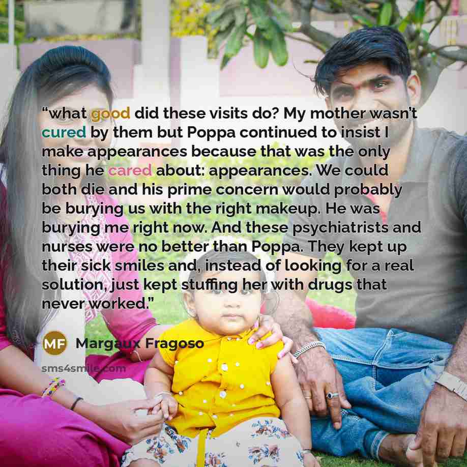 “what good did these visits do? My mother wasn’t cured by them but Poppa continued to insist I make appearances because that was the only thing he cared about: appearances. We could both die and his prime concern would probably be burying us with the right makeup. He was burying me right now. And…” quote by Margaux Fragoso