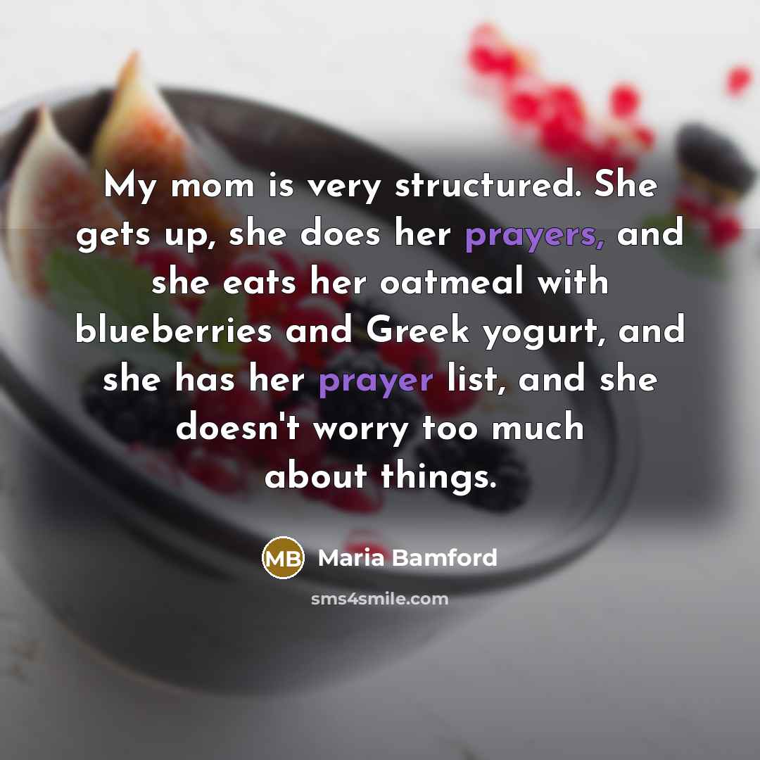 “My mom is very structured. She gets up, she does her prayers, and she eats her oatmeal with blueberries and Greek yogurt, and she has her prayer list, and she doesn't worry too much about things.” quote by Maria Bamford