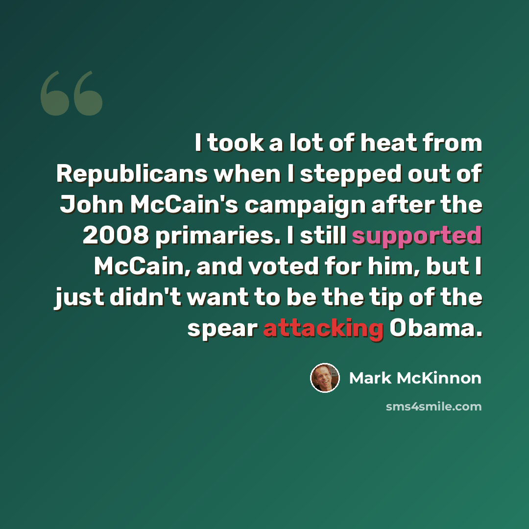 “I took a lot of heat from Republicans when I stepped out of John McCain's campaign after the 2008 primaries. I still supported McCain, and voted for him, but I just didn't want to be the tip of the spear attacking Obama.” quote by Mark McKinnon