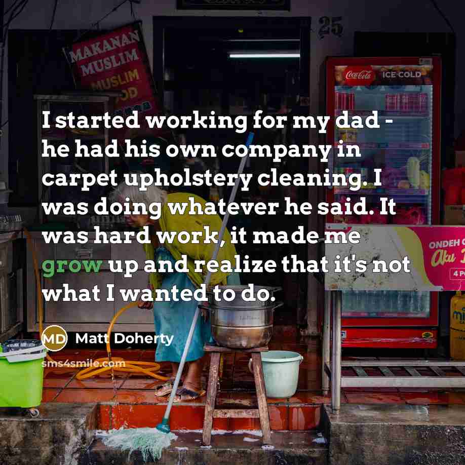 “I started working for my dad - he had his own company in carpet upholstery cleaning. I was doing whatever he said. It was hard work, it made me grow up and realize that it's not what I wanted to do.” quote by Matt Doherty