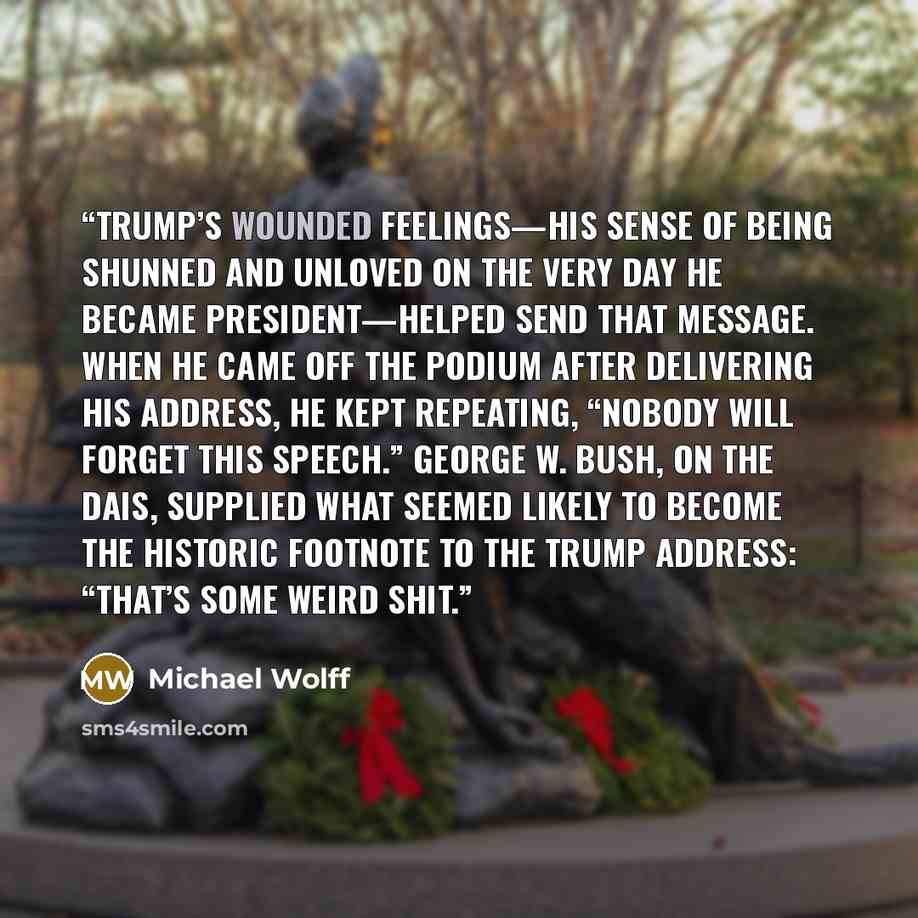 “Trump’s wounded feelings—his sense of being shunned and unloved on the very day he became president—helped send that message. When he came off the podium after delivering his address, he kept repeating, “Nobody will forget this speech.” George W. Bush, on the dais, supplied what seemed likely to…” quote by Michael Wolff