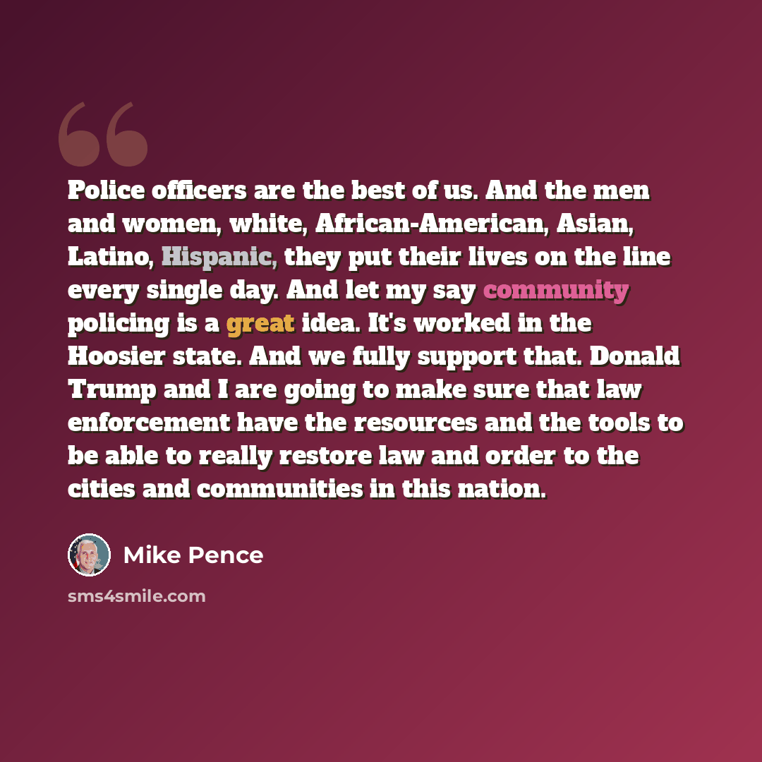 “Police officers are the best of us. And the men and women, white, African-American, Asian, Latino, Hispanic, they put their lives on the line every single day. And let my say community policing is a great idea. It's worked in the Hoosier state. And we fully support that. Donald Trump and I are…” quote by Mike Pence